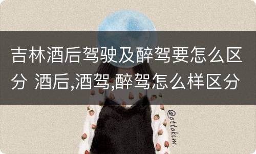 吉林酒后驾驶及醉驾要怎么区分 酒后,酒驾,醉驾怎么样区分