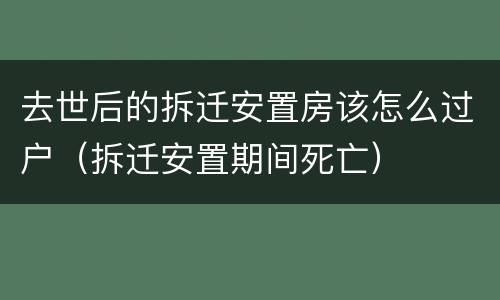 去世后的拆迁安置房该怎么过户（拆迁安置期间死亡）