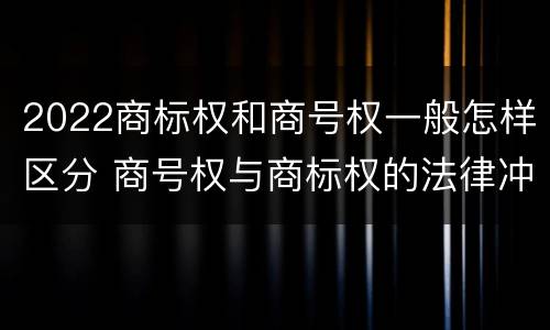 2022商标权和商号权一般怎样区分 商号权与商标权的法律冲突与解决
