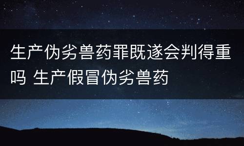 生产伪劣兽药罪既遂会判得重吗 生产假冒伪劣兽药