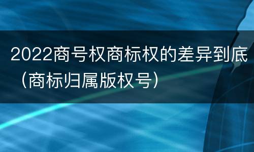 2022商号权商标权的差异到底（商标归属版权号）