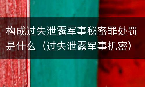 构成过失泄露军事秘密罪处罚是什么（过失泄露军事机密）