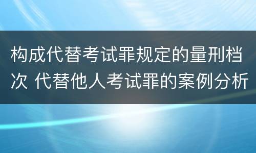 构成代替考试罪规定的量刑档次 代替他人考试罪的案例分析