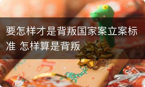 要怎样才是背叛国家案立案标准 怎样算是背叛