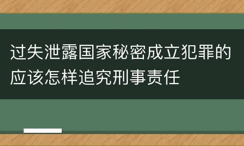 过失泄露国家秘密成立犯罪的应该怎样追究刑事责任