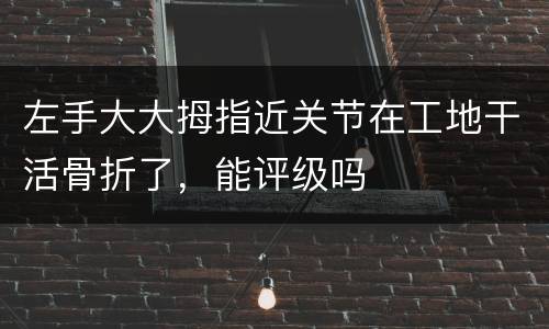 左手大大拇指近关节在工地干活骨折了，能评级吗