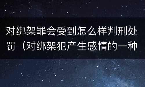 对绑架罪会受到怎么样判刑处罚（对绑架犯产生感情的一种疾病）