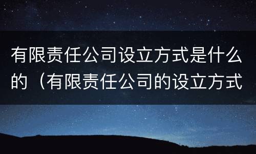 有限责任公司设立方式是什么的（有限责任公司的设立方式是发起设立吗）