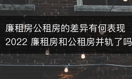 廉租房公租房的差异有何表现2022 廉租房和公租房并轨了吗