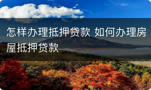 怎样办理抵押贷款 如何办理房屋抵押贷款