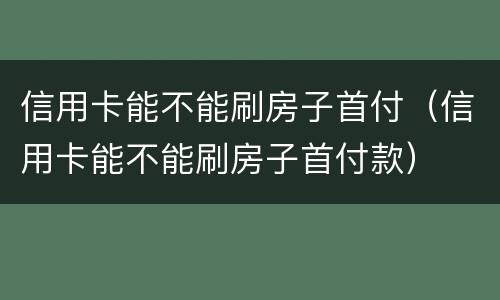 信用卡能不能刷房子首付（信用卡能不能刷房子首付款）