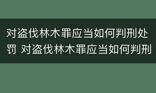 对盗伐林木罪应当如何判刑处罚 对盗伐林木罪应当如何判刑处罚呢