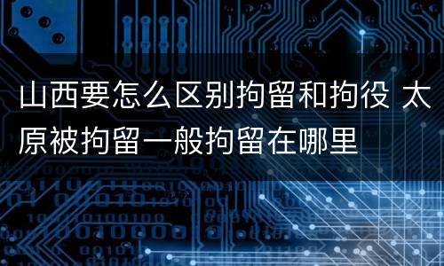 山西要怎么区别拘留和拘役 太原被拘留一般拘留在哪里