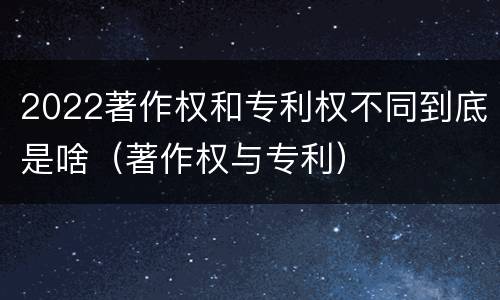 2022著作权和专利权不同到底是啥（著作权与专利）