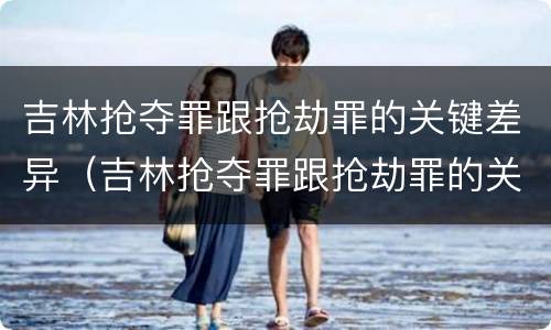 吉林抢夺罪跟抢劫罪的关键差异（吉林抢夺罪跟抢劫罪的关键差异有哪些）