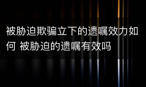 被胁迫欺骗立下的遗嘱效力如何 被胁迫的遗嘱有效吗