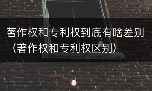 著作权和专利权到底有啥差别（著作权和专利权区别）