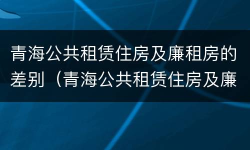 青海公共租赁住房及廉租房的差别（青海公共租赁住房及廉租房的差别是什么）