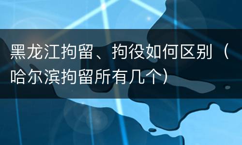 黑龙江拘留、拘役如何区别（哈尔滨拘留所有几个）