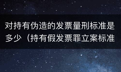对持有伪造的发票量刑标准是多少（持有假发票罪立案标准）