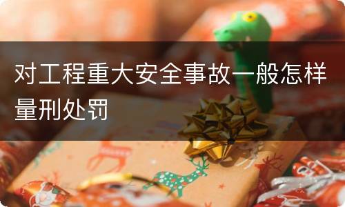 对工程重大安全事故一般怎样量刑处罚