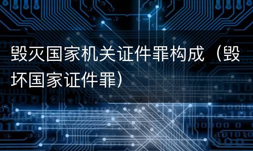 毁灭国家机关证件罪构成（毁坏国家证件罪）