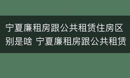 宁夏廉租房跟公共租赁住房区别是啥 宁夏廉租房跟公共租赁住房区别是啥呀