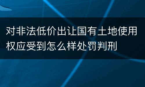 对非法低价出让国有土地使用权应受到怎么样处罚判刑