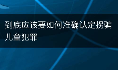 到底应该要如何准确认定拐骗儿童犯罪