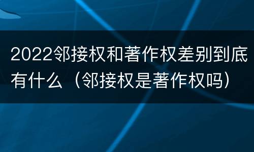 2022邻接权和著作权差别到底有什么（邻接权是著作权吗）