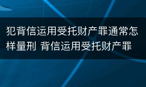 犯背信运用受托财产罪通常怎样量刑 背信运用受托财产罪 量刑