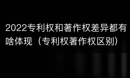 2022专利权和著作权差异都有啥体现（专利权著作权区别）