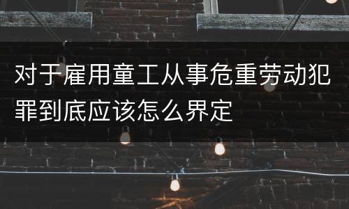 对于雇用童工从事危重劳动犯罪到底应该怎么界定