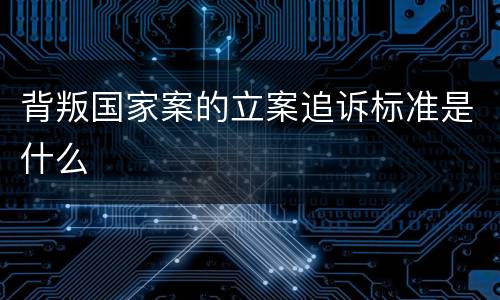 背叛国家案的立案追诉标准是什么