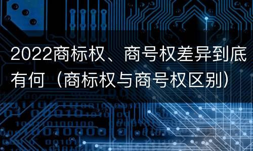 2022商标权、商号权差异到底有何（商标权与商号权区别）