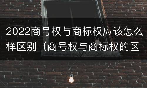 2022商号权与商标权应该怎么样区别（商号权与商标权的区别）
