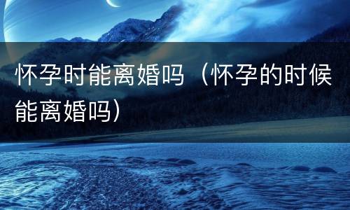 怀孕时能离婚吗（怀孕的时候能离婚吗）
