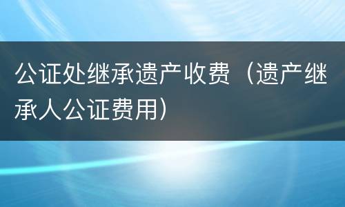 公证处继承遗产收费（遗产继承人公证费用）