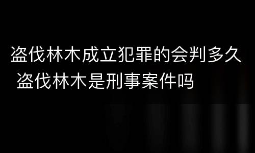 盗伐林木成立犯罪的会判多久 盗伐林木是刑事案件吗