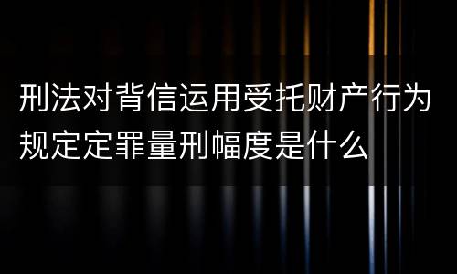 刑法对背信运用受托财产行为规定定罪量刑幅度是什么