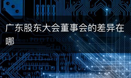 广东股东大会董事会的差异在哪