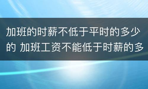 加班的时薪不低于平时的多少的 加班工资不能低于时薪的多少