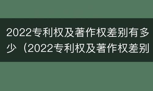 2022专利权及著作权差别有多少（2022专利权及著作权差别有多少种）