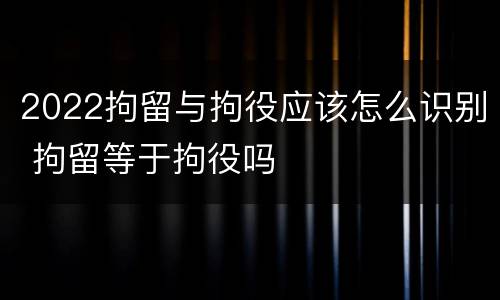 2022拘留与拘役应该怎么识别 拘留等于拘役吗