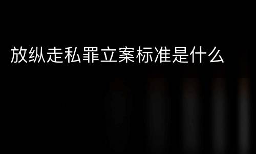 放纵走私罪立案标准是什么