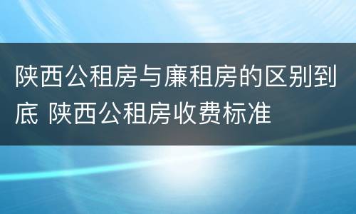 陕西公租房与廉租房的区别到底 陕西公租房收费标准