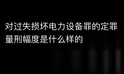 对过失损坏电力设备罪的定罪量刑幅度是什么样的