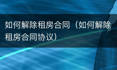 如何解除租房合同（如何解除租房合同协议）