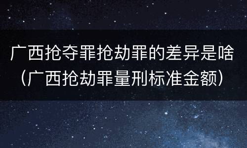 广西抢夺罪抢劫罪的差异是啥（广西抢劫罪量刑标准金额）