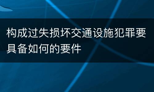 构成过失损坏交通设施犯罪要具备如何的要件